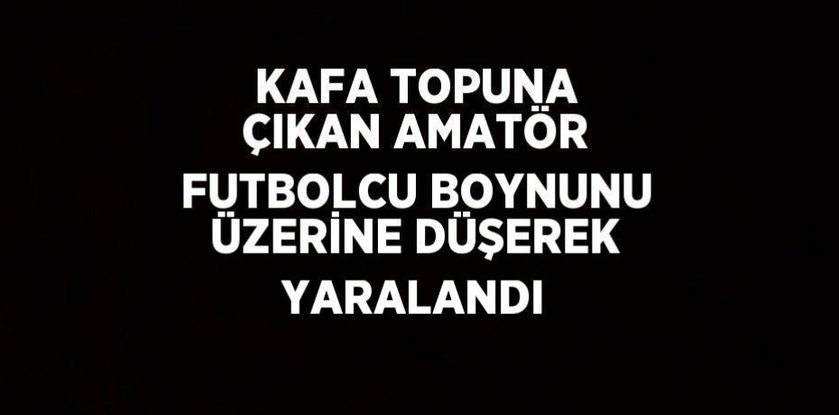 KAFA TOPUNA ÇIKAN AMATÖR FUTBOLCU BOYNUNU ÜZERİNE DÜŞEREK YARALANDI