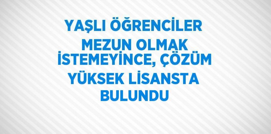 YAŞLI ÖĞRENCİLER MEZUN OLMAK İSTEMEYİNCE, ÇÖZÜM YÜKSEK LİSANSTA BULUNDU