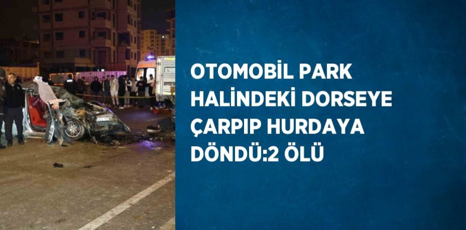 OTOMOBİL PARK HALİNDEKİ DORSEYE ÇARPIP HURDAYA DÖNDÜ:2 ÖLÜ