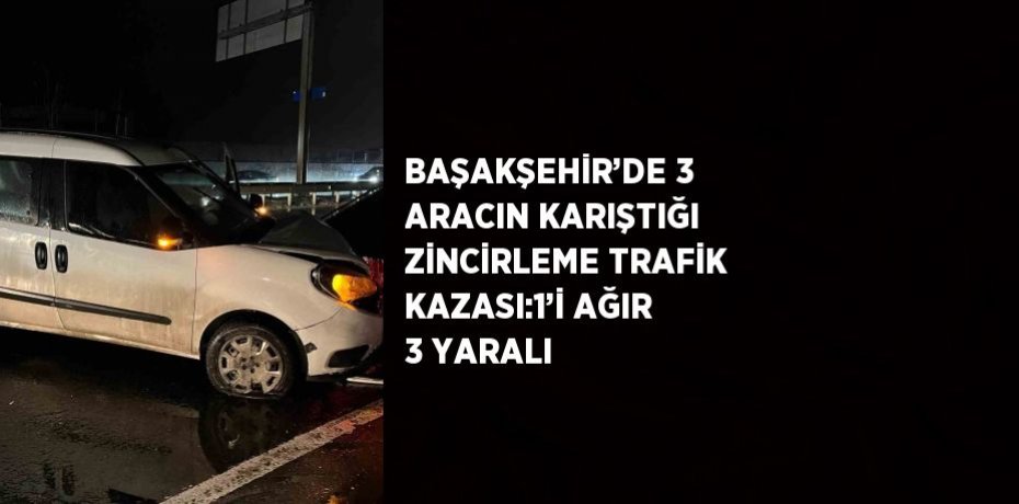 BAŞAKŞEHİR’DE 3 ARACIN KARIŞTIĞI ZİNCİRLEME TRAFİK KAZASI:1’İ AĞIR 3 YARALI