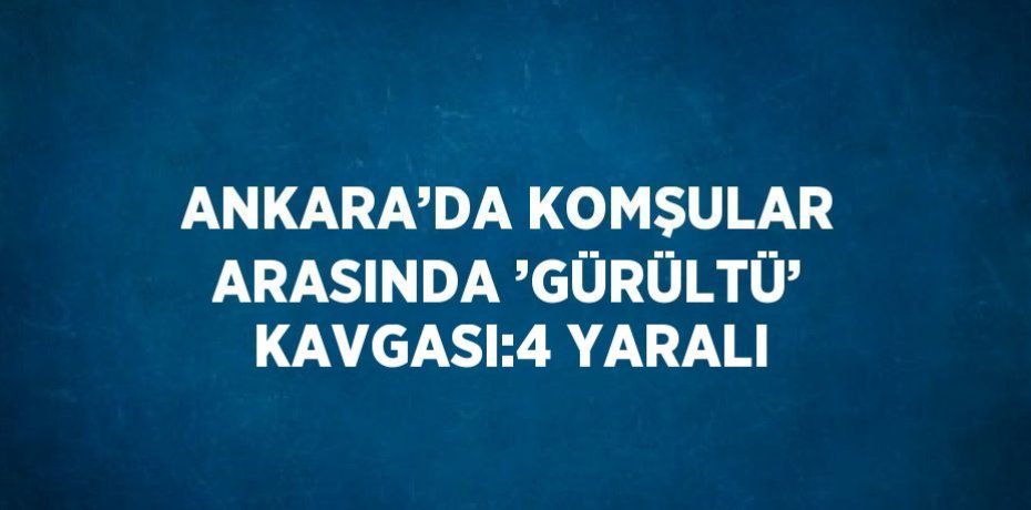 ANKARA’DA KOMŞULAR ARASINDA ’GÜRÜLTÜ’ KAVGASI:4 YARALI
