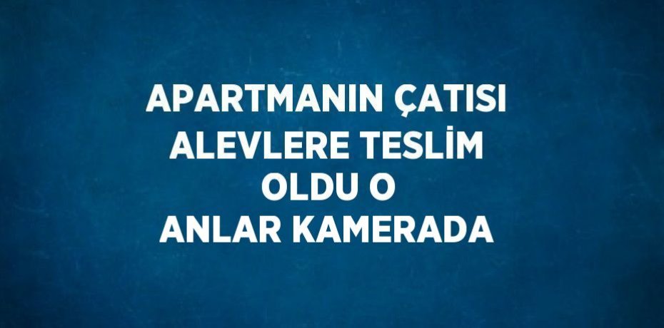 APARTMANIN ÇATISI ALEVLERE TESLİM OLDU O ANLAR KAMERADA
