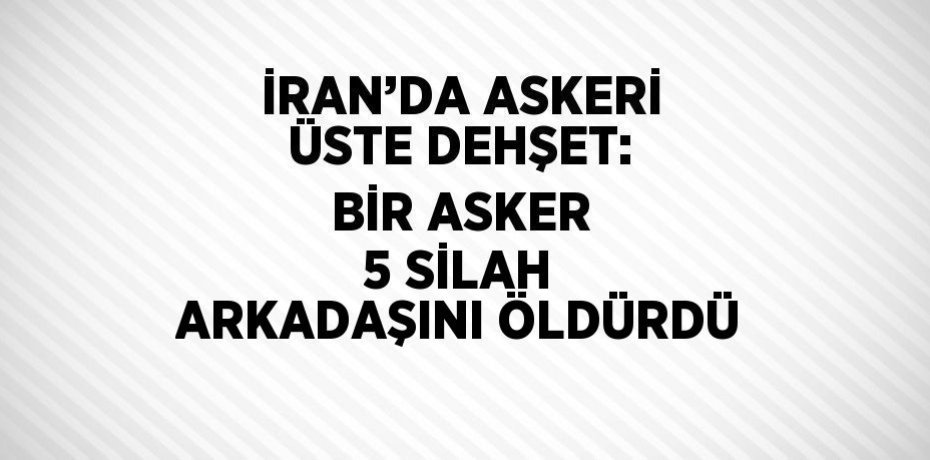 İRAN’DA ASKERİ ÜSTE DEHŞET: BİR ASKER 5 SİLAH ARKADAŞINI ÖLDÜRDÜ