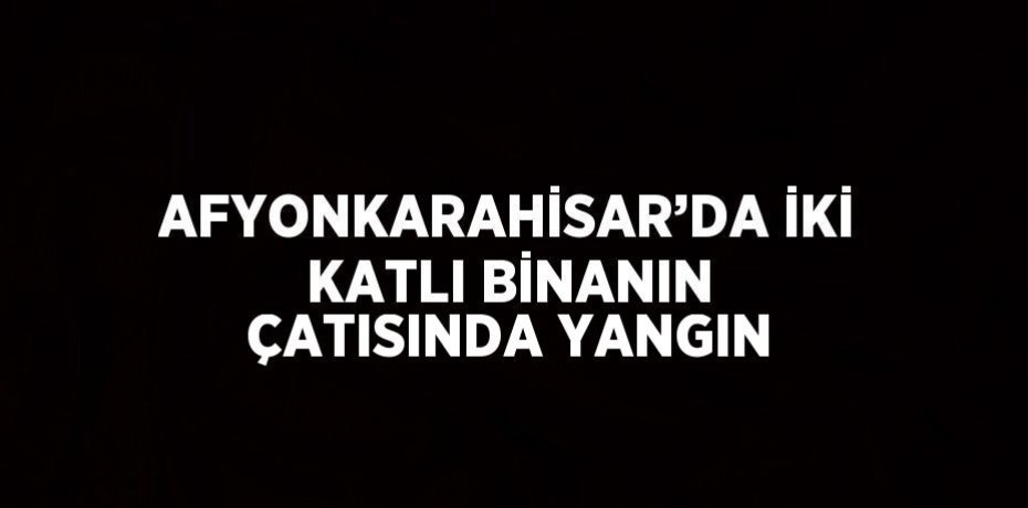 AFYONKARAHİSAR’DA İKİ KATLI BİNANIN ÇATISINDA YANGIN