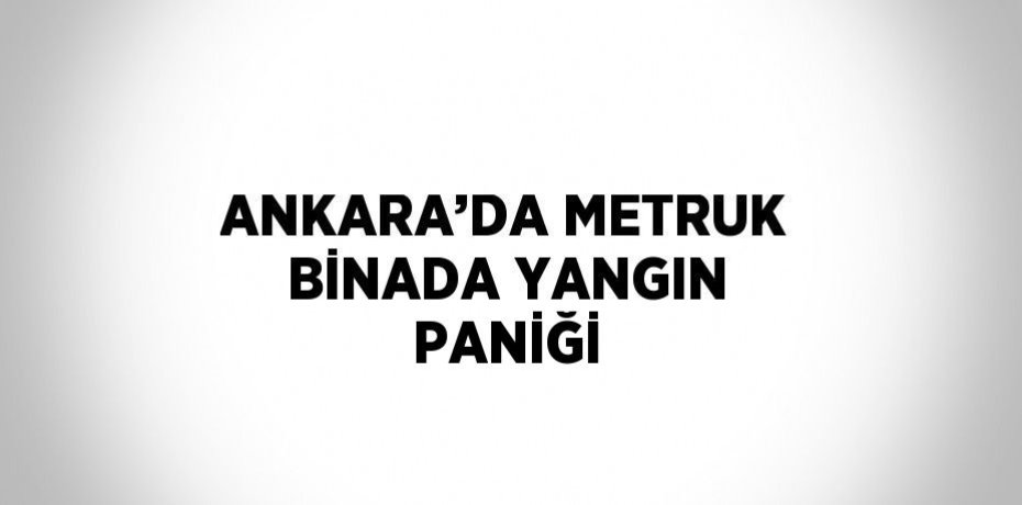 ANKARA’DA METRUK BİNADA YANGIN PANİĞİ