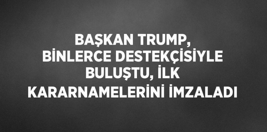 BAŞKAN TRUMP, BİNLERCE DESTEKÇİSİYLE BULUŞTU, İLK KARARNAMELERİNİ İMZALADI