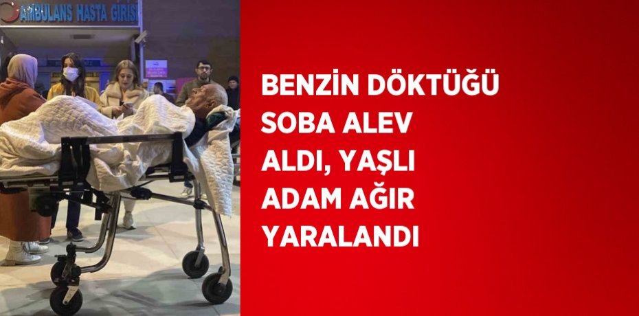 BENZİN DÖKTÜĞÜ SOBA ALEV ALDI, YAŞLI ADAM AĞIR YARALANDI