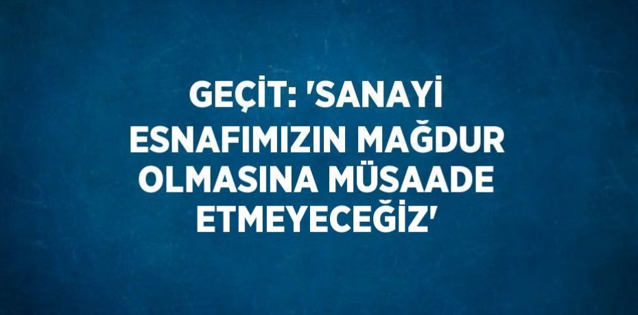 GEÇİT: 'SANAYİ ESNAFIMIZIN MAĞDUR OLMASINA MÜSAADE ETMEYECEĞİZ'