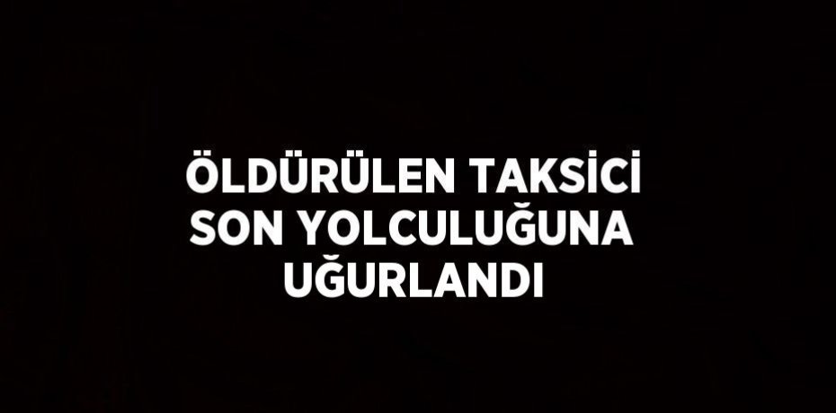 ÖLDÜRÜLEN TAKSİCİ SON YOLCULUĞUNA UĞURLANDI