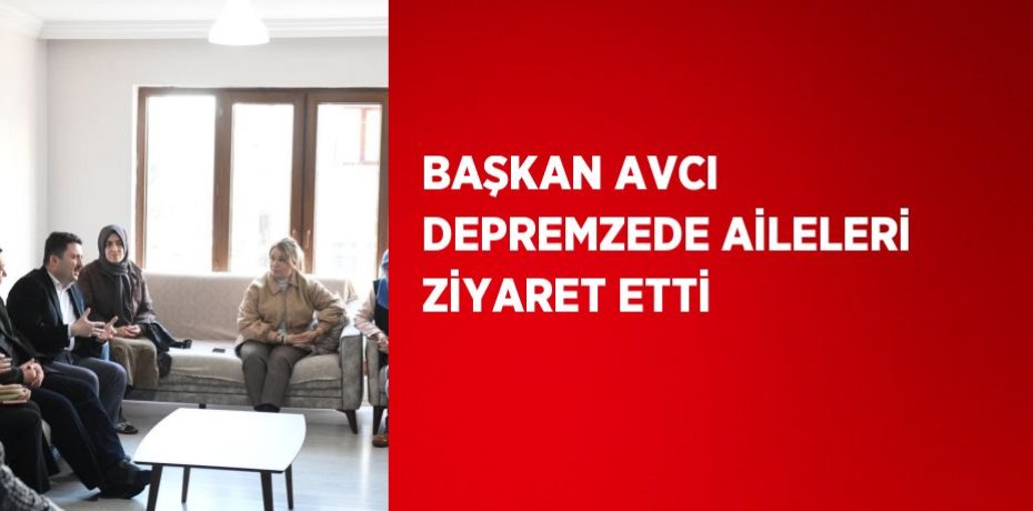 BAŞKAN AVCI DEPREMZEDE AİLELERİ ZİYARET ETTİ