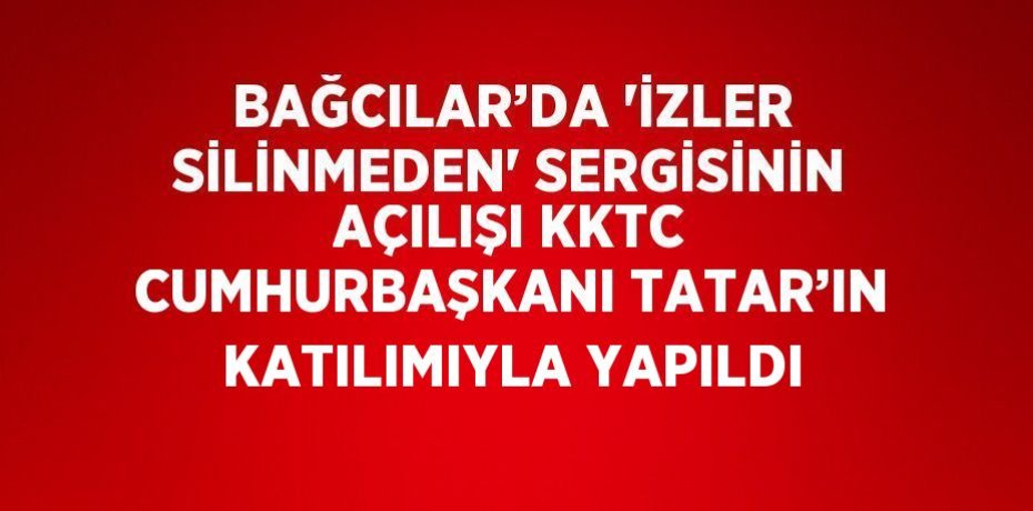 BAĞCILAR’DA 'İZLER SİLİNMEDEN' SERGİSİNİN AÇILIŞI KKTC CUMHURBAŞKANI TATAR’IN KATILIMIYLA YAPILDI
