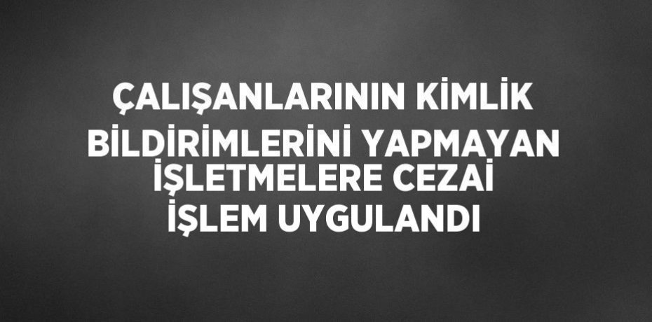 ÇALIŞANLARININ KİMLİK BİLDİRİMLERİNİ YAPMAYAN İŞLETMELERE CEZAİ İŞLEM UYGULANDI