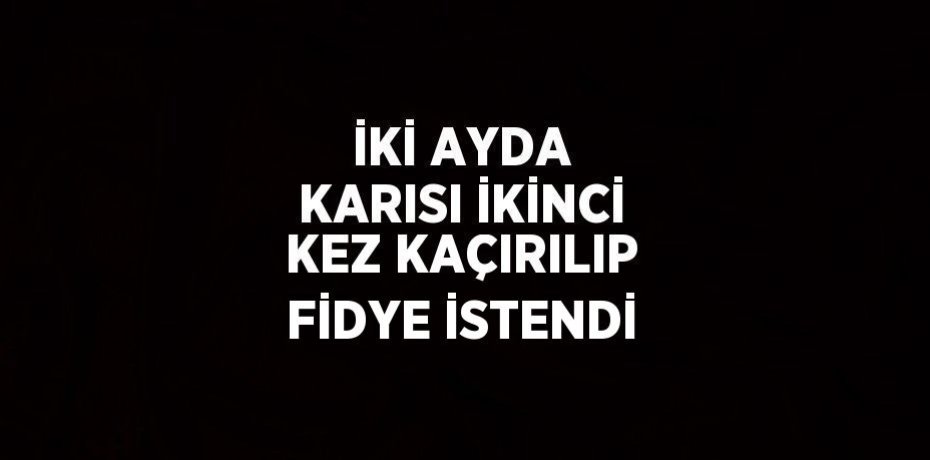 İKİ AYDA KARISI İKİNCİ KEZ KAÇIRILIP FİDYE İSTENDİ