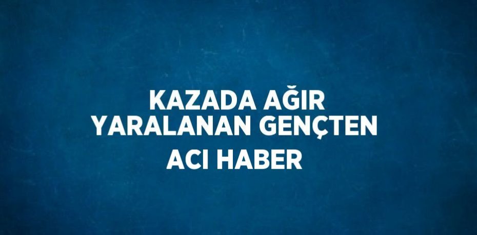 KAZADA AĞIR YARALANAN GENÇTEN ACI HABER