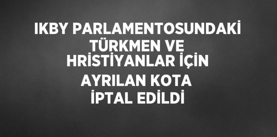 IKBY PARLAMENTOSUNDAKİ TÜRKMEN VE HRİSTİYANLAR İÇİN AYRILAN KOTA İPTAL EDİLDİ
