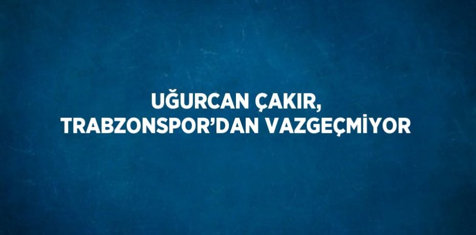UĞURCAN ÇAKIR, TRABZONSPOR’DAN VAZGEÇMİYOR
