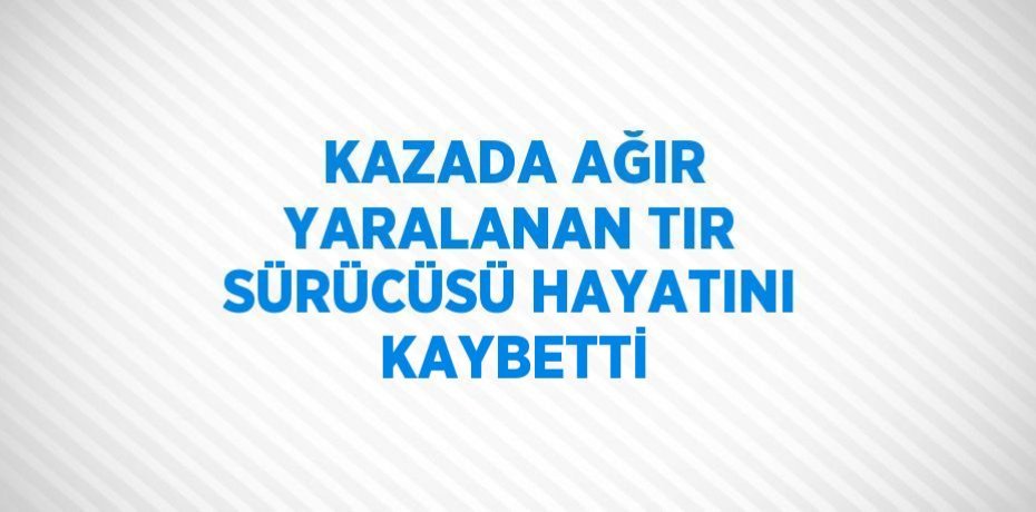 KAZADA AĞIR YARALANAN TIR SÜRÜCÜSÜ HAYATINI KAYBETTİ