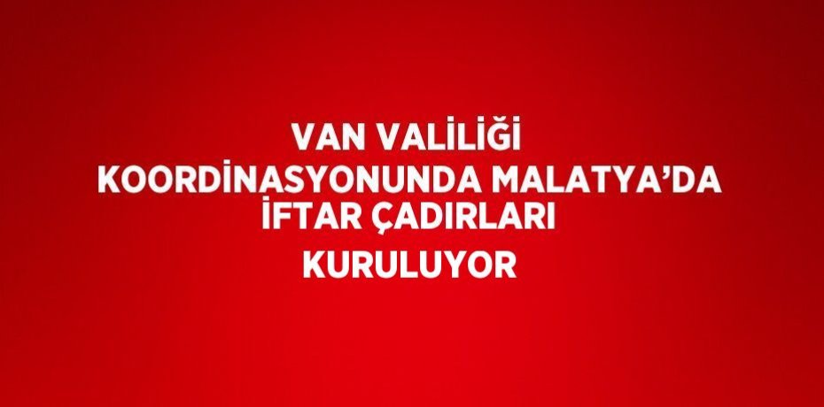VAN VALİLİĞİ KOORDİNASYONUNDA MALATYA’DA İFTAR ÇADIRLARI KURULUYOR