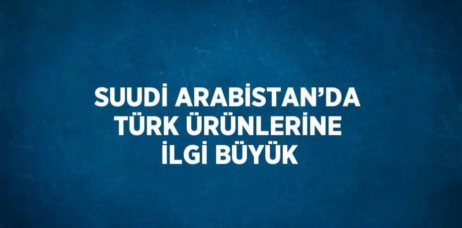SUUDİ ARABİSTAN’DA TÜRK ÜRÜNLERİNE İLGİ BÜYÜK