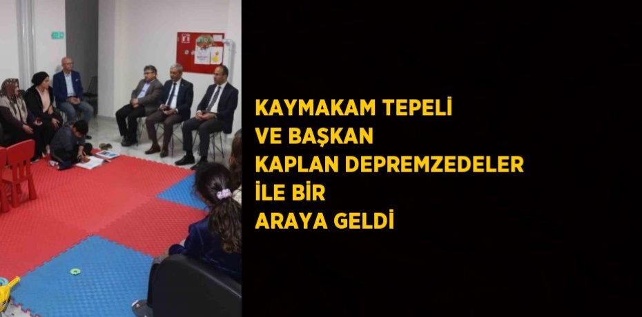 KAYMAKAM TEPELİ VE BAŞKAN KAPLAN DEPREMZEDELER İLE BİR ARAYA GELDİ