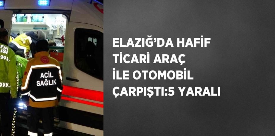ELAZIĞ’DA HAFİF TİCARİ ARAÇ İLE OTOMOBİL ÇARPIŞTI:5 YARALI