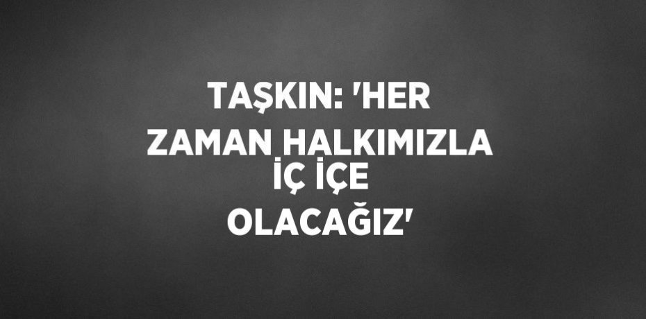TAŞKIN: 'HER ZAMAN HALKIMIZLA İÇ İÇE OLACAĞIZ'