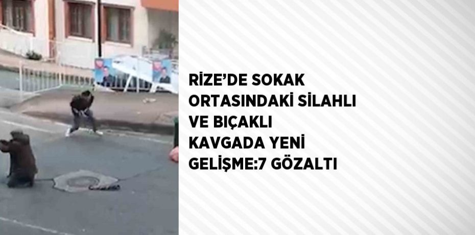 RİZE’DE SOKAK ORTASINDAKİ SİLAHLI VE BIÇAKLI KAVGADA YENİ GELİŞME:7 GÖZALTI