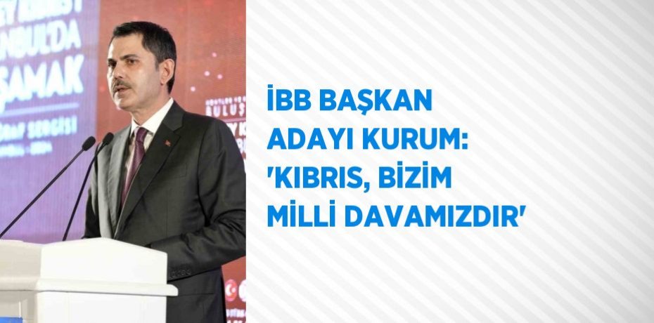 İBB BAŞKAN ADAYI KURUM: 'KIBRIS, BİZİM MİLLİ DAVAMIZDIR'