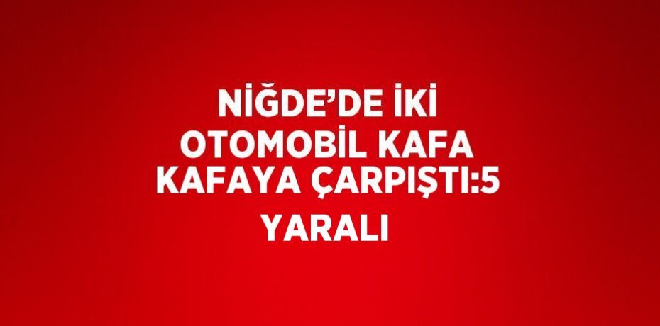 NİĞDE’DE İKİ OTOMOBİL KAFA KAFAYA ÇARPIŞTI:5 YARALI