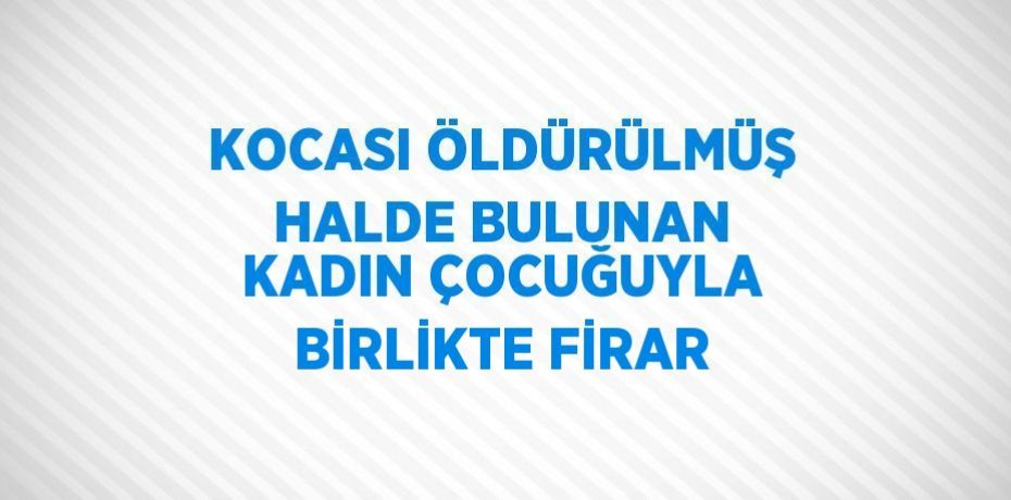 KOCASI ÖLDÜRÜLMÜŞ HALDE BULUNAN KADIN ÇOCUĞUYLA BİRLİKTE FİRAR