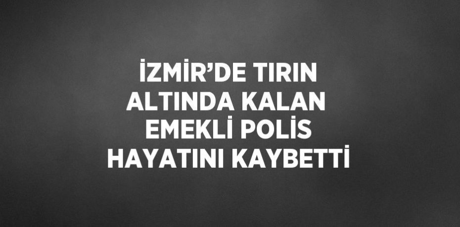 İZMİR’DE TIRIN ALTINDA KALAN EMEKLİ POLİS HAYATINI KAYBETTİ