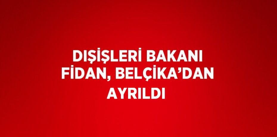 DIŞİŞLERİ BAKANI FİDAN, BELÇİKA’DAN AYRILDI