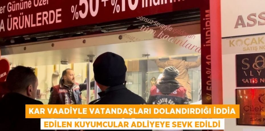 KAR VAADİYLE VATANDAŞLARI DOLANDIRDIĞI İDDİA EDİLEN KUYUMCULAR ADLİYEYE SEVK EDİLDİ