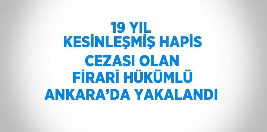 19 YIL KESİNLEŞMİŞ HAPİS CEZASI OLAN FİRARİ HÜKÜMLÜ ANKARA’DA YAKALANDI