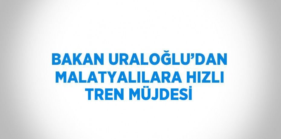 BAKAN URALOĞLU’DAN MALATYALILARA HIZLI TREN MÜJDESİ