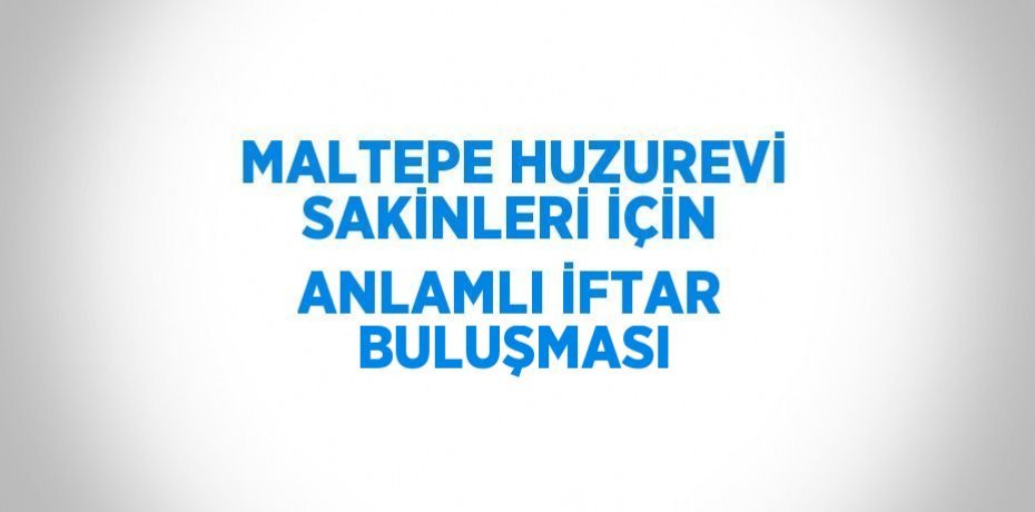 MALTEPE HUZUREVİ SAKİNLERİ İÇİN ANLAMLI İFTAR BULUŞMASI