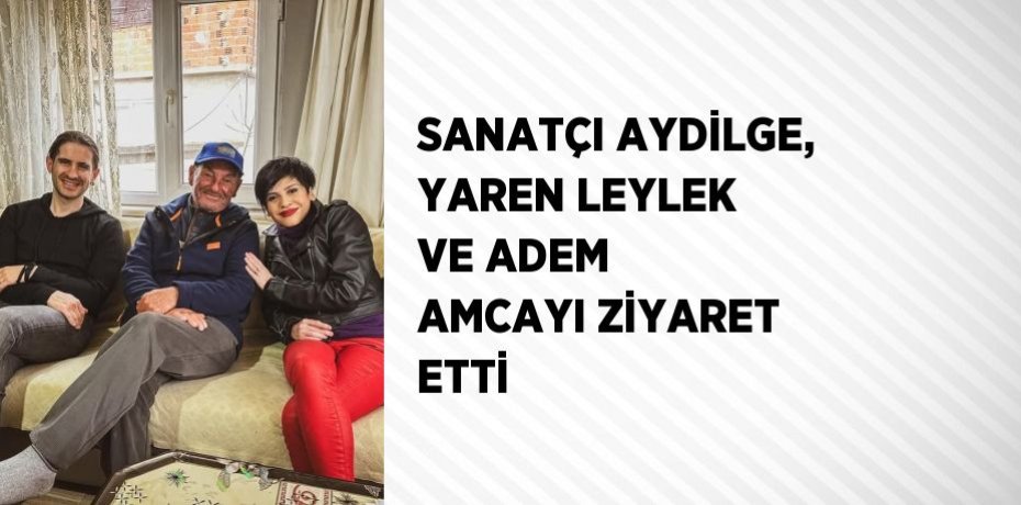 SANATÇI AYDİLGE, YAREN LEYLEK VE ADEM AMCAYI ZİYARET ETTİ