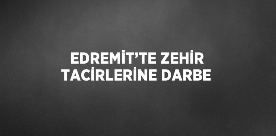 EDREMİT’TE ZEHİR TACİRLERİNE DARBE