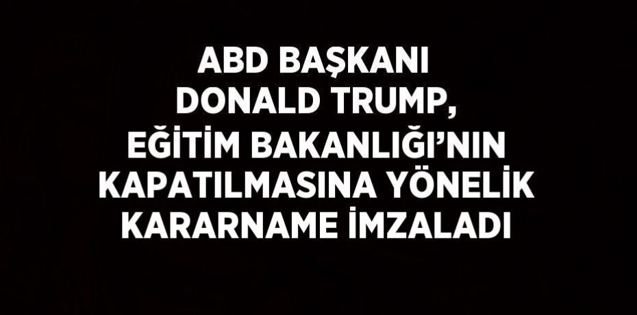 ABD BAŞKANI DONALD TRUMP, EĞİTİM BAKANLIĞI’NIN KAPATILMASINA YÖNELİK KARARNAME İMZALADI