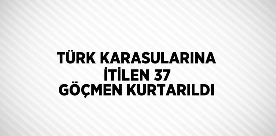 TÜRK KARASULARINA İTİLEN 37 GÖÇMEN KURTARILDI