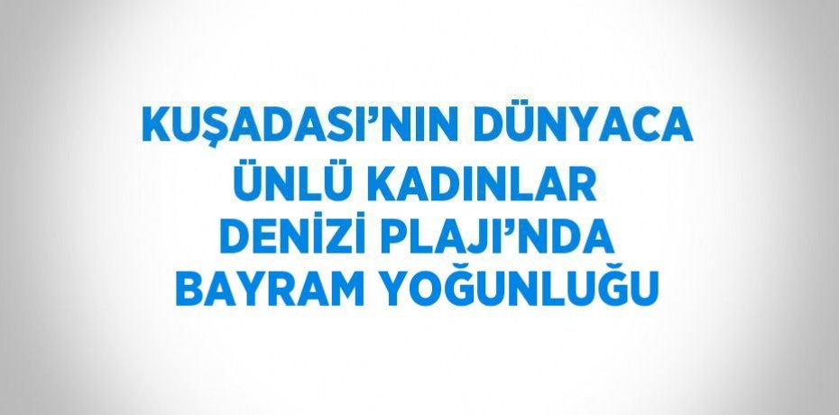KUŞADASI’NIN DÜNYACA ÜNLÜ KADINLAR DENİZİ PLAJI’NDA BAYRAM YOĞUNLUĞU