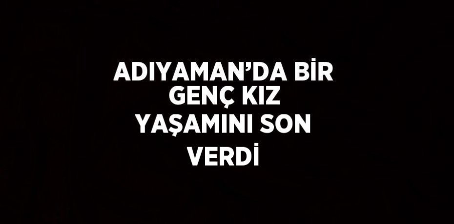 ADIYAMAN’DA BİR GENÇ KIZ YAŞAMINI SON VERDİ