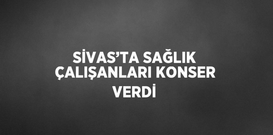 SİVAS’TA SAĞLIK ÇALIŞANLARI KONSER VERDİ