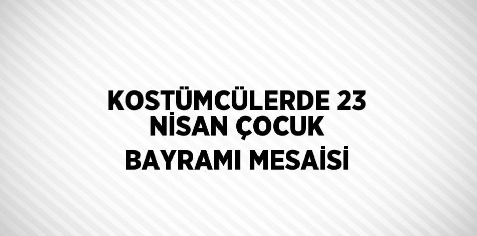 KOSTÜMCÜLERDE 23 NİSAN ÇOCUK BAYRAMI MESAİSİ