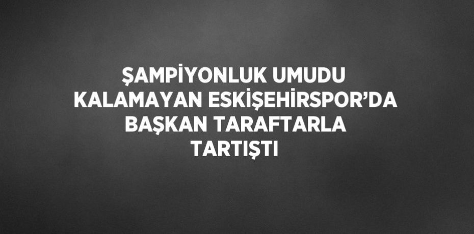 ŞAMPİYONLUK UMUDU KALAMAYAN ESKİŞEHİRSPOR’DA BAŞKAN TARAFTARLA TARTIŞTI