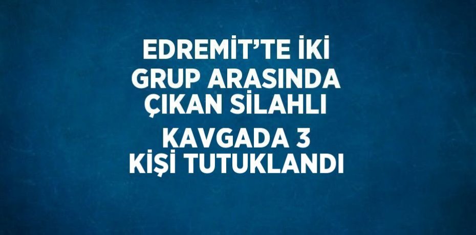 EDREMİT’TE İKİ GRUP ARASINDA ÇIKAN SİLAHLI KAVGADA 3 KİŞİ TUTUKLANDI