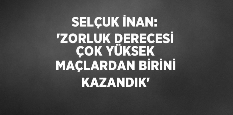 SELÇUK İNAN: 'ZORLUK DERECESİ ÇOK YÜKSEK MAÇLARDAN BİRİNİ KAZANDIK'