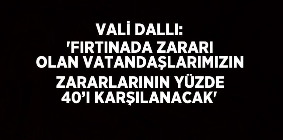 VALİ DALLI: 'FIRTINADA ZARARI OLAN VATANDAŞLARIMIZIN ZARARLARININ YÜZDE 40’I KARŞILANACAK'