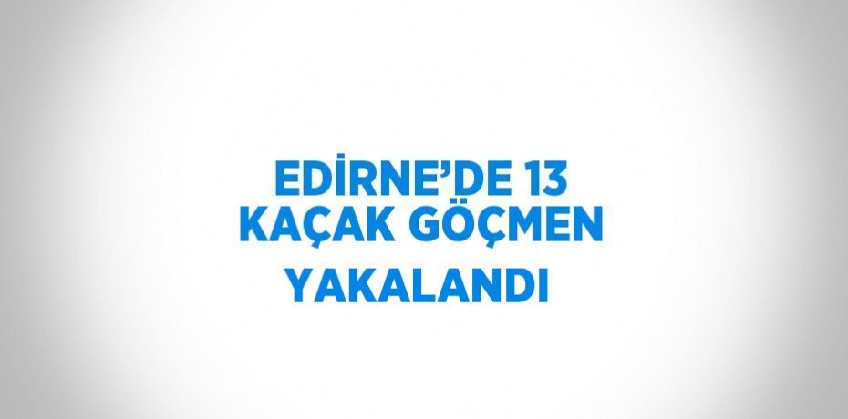 EDİRNE’DE 13 KAÇAK GÖÇMEN YAKALANDI