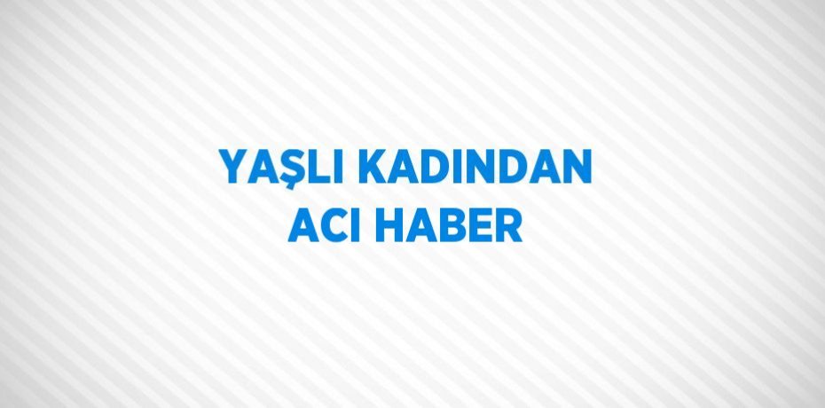 YAŞLI KADINDAN ACI HABER